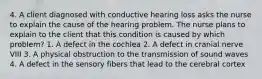 4. A client diagnosed with conductive hearing loss asks the nurse to explain the cause of the hearing problem. The nurse plans to explain to the client that this condition is caused by which problem? 1. A defect in the cochlea 2. A defect in cranial nerve VIII 3. A physical obstruction to the transmission of sound waves 4. A defect in the sensory fibers that lead to the cerebral cortex