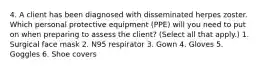 4. A client has been diagnosed with disseminated herpes zoster. Which personal protective equipment (PPE) will you need to put on when preparing to assess the client? (Select all that apply.) 1. Surgical face mask 2. N95 respirator 3. Gown 4. Gloves 5. Goggles 6. Shoe covers