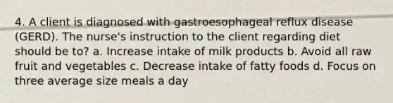 4. A client is diagnosed with gastroesophageal reflux disease (GERD). The nurse's instruction to the client regarding diet should be to? a. Increase intake of milk products b. Avoid all raw fruit and vegetables c. Decrease intake of fatty foods d. Focus on three average size meals a day