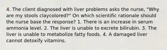 4. The client diagnosed with liver problems asks the nurse, "Why are my stools claycolored?" On which scientific rationale should the nurse base the response? 1. There is an increase in serum ammonia level. 2. The liver is unable to excrete bilirubin. 3. The liver is unable to metabolize fatty foods. 4. A damaged liver cannot detoxify vitamins.