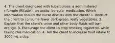 4. The client diagnosed with tuberculosis is administered rifampin (Rifadin), an antitu- bercular medication. Which information should the nurse discuss with the client? 1. Instruct the client to consume fewer dark-green, leafy vegetables. 2. Explain that the client's urine and other body fluids will turn orange. 3. Encourage the client to stop smoking cigarettes while taking this medication. 4. Tell the client to increase fluid intake to 3000 mL a day.