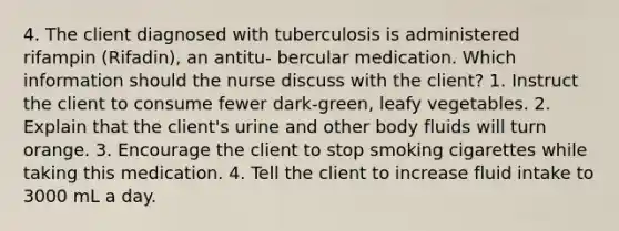 4. The client diagnosed with tuberculosis is administered rifampin (Rifadin), an antitu- bercular medication. Which information should the nurse discuss with the client? 1. Instruct the client to consume fewer dark-green, leafy vegetables. 2. Explain that the client's urine and other body fluids will turn orange. 3. Encourage the client to stop smoking cigarettes while taking this medication. 4. Tell the client to increase fluid intake to 3000 mL a day.