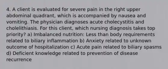 4. A client is evaluated for severe pain in the right upper abdominal quadrant, which is accompanied by nausea and vomiting. The physician diagnoses acute cholecystitis and cholelithiasis. For this client, which nursing diagnosis takes top priority? a) Imbalanced nutrition: Less than body requirements related to biliary inflammation b) Anxiety related to unknown outcome of hospitalization c) Acute pain related to biliary spasms d) Deficient knowledge related to prevention of disease recurrence