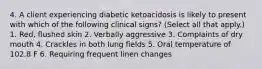 4. A client experiencing diabetic ketoacidosis is likely to present with which of the following clinical signs? (Select all that apply.) 1. Red, flushed skin 2. Verbally aggressive 3. Complaints of dry mouth 4. Crackles in both lung fields 5. Oral temperature of 102.8 F 6. Requiring frequent linen changes