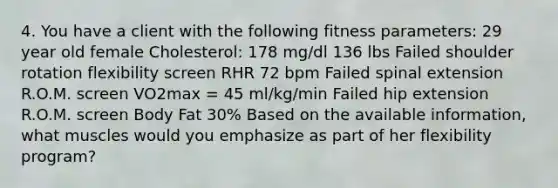 4. You have a client with the following fitness parameters: 29 year old female Cholesterol: 178 mg/dl 136 lbs Failed shoulder rotation flexibility screen RHR 72 bpm Failed spinal extension R.O.M. screen VO2max = 45 ml/kg/min Failed hip extension R.O.M. screen Body Fat 30% Based on the available information, what muscles would you emphasize as part of her flexibility program?