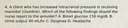 4. A client who has increased intracranial pressure is receiving mannitol (Osmitrol). Which of the following findings should the nurse report to the provider? A. Blood glucose 150 mg/dL B. Urine output 40 mL/hr C. Dyspnea D. Headache