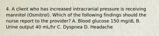 4. A client who has increased intracranial pressure is receiving mannitol (Osmitrol). Which of the following findings should the nurse report to the provider? A. Blood glucose 150 mg/dL B. Urine output 40 mL/hr C. Dyspnea D. Headache