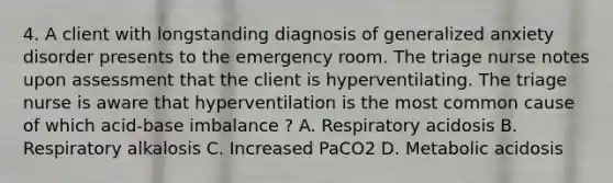 4. A client with longstanding diagnosis of generalized anxiety disorder presents to the emergency room. The triage nurse notes upon assessment that the client is hyperventilating. The triage nurse is aware that hyperventilation is the most common cause of which acid-base imbalance ? A. Respiratory acidosis B. Respiratory alkalosis C. Increased PaCO2 D. Metabolic acidosis