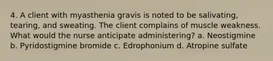 4. A client with myasthenia gravis is noted to be salivating, tearing, and sweating. The client complains of muscle weakness. What would the nurse anticipate administering? a. Neostigmine b. Pyridostigmine bromide c. Edrophonium d. Atropine sulfate