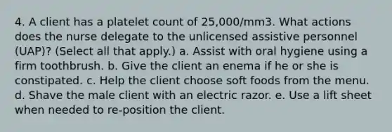 4. A client has a platelet count of 25,000/mm3. What actions does the nurse delegate to the unlicensed assistive personnel (UAP)? (Select all that apply.) a. Assist with oral hygiene using a firm toothbrush. b. Give the client an enema if he or she is constipated. c. Help the client choose soft foods from the menu. d. Shave the male client with an electric razor. e. Use a lift sheet when needed to re-position the client.