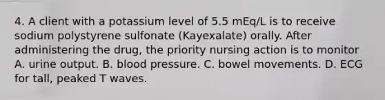 4. A client with a potassium level of 5.5 mEq/L is to receive sodium polystyrene sulfonate (Kayexalate) orally. After administering the drug, the priority nursing action is to monitor A. urine output. B. blood pressure. C. bowel movements. D. ECG for tall, peaked T waves.