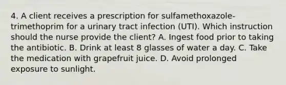 4. A client receives a prescription for sulfamethoxazole-trimethoprim for a urinary tract infection (UTI). Which instruction should the nurse provide the client? A. Ingest food prior to taking the antibiotic. B. Drink at least 8 glasses of water a day. C. Take the medication with grapefruit juice. D. Avoid prolonged exposure to sunlight.