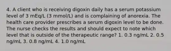 4. A client who is receiving digoxin daily has a serum potassium level of 3 mEq/L (3 mmol/L) and is complaining of anorexia. The health care provider prescribes a serum digoxin level to be done. The nurse checks the results and should expect to note which level that is outside of the therapeutic range? 1. 0.3 ng/mL 2. 0.5 ng/mL 3. 0.8 ng/mL 4. 1.0 ng/mL