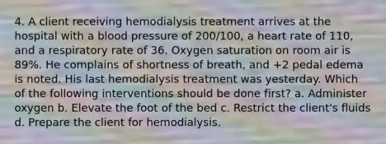 4. A client receiving hemodialysis treatment arrives at the hospital with a <a href='https://www.questionai.com/knowledge/kD0HacyPBr-blood-pressure' class='anchor-knowledge'>blood pressure</a> of 200/100, a heart rate of 110, and a respiratory rate of 36. <a href='https://www.questionai.com/knowledge/kuiLN2c6tg-oxygen-saturation' class='anchor-knowledge'>oxygen saturation</a> on room air is 89%. He complains of shortness of breath, and +2 pedal edema is noted. His last hemodialysis treatment was yesterday. Which of the following interventions should be done first? a. Administer oxygen b. Elevate the foot of the bed c. Restrict the client's fluids d. Prepare the client for hemodialysis.