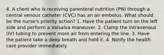 4. A client who is receiving parenteral nutrition (PN) through a central venous catheter (CVC) has an air embolus. What should be the nurse's priority action? 1. Have the patient turn on the left side and perform a Valsalva maneuver. 2. Clamp the intravenous (IV) tubing to prevent more air from entering the line. 3. Have the patient take a deep breath and hold it. 4. Notify the health care provider immediately