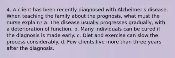 4. A client has been recently diagnosed with Alzheimer's disease. When teaching the family about the prognosis, what must the nurse explain? a. The disease usually progresses gradually, with a deterioration of function. b. Many individuals can be cured if the diagnosis is made early. c. Diet and exercise can slow the process considerably. d. Few clients live more than three years after the diagnosis.