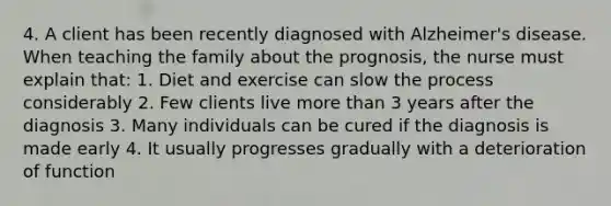 4. A client has been recently diagnosed with Alzheimer's disease. When teaching the family about the prognosis, the nurse must explain that: 1. Diet and exercise can slow the process considerably 2. Few clients live <a href='https://www.questionai.com/knowledge/keWHlEPx42-more-than' class='anchor-knowledge'>more than</a> 3 years after the diagnosis 3. Many individuals can be cured if the diagnosis is made early 4. It usually progresses gradually with a deterioration of function