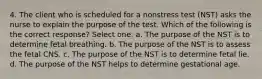 4. The client who is scheduled for a nonstress test (NST) asks the nurse to explain the purpose of the test. Which of the following is the correct response? Select one: a. The purpose of the NST is to determine fetal breathing. b. The purpose of the NST is to assess the fetal CNS. c. The purpose of the NST is to determine fetal lie. d. The purpose of the NST helps to determine gestational age.