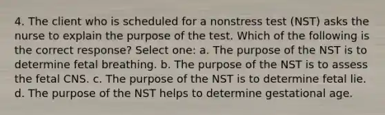 4. The client who is scheduled for a nonstress test (NST) asks the nurse to explain the purpose of the test. Which of the following is the correct response? Select one: a. The purpose of the NST is to determine fetal breathing. b. The purpose of the NST is to assess the fetal CNS. c. The purpose of the NST is to determine fetal lie. d. The purpose of the NST helps to determine gestational age.