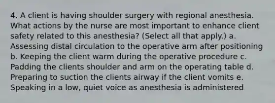 4. A client is having shoulder surgery with regional anesthesia. What actions by the nurse are most important to enhance client safety related to this anesthesia? (Select all that apply.) a. Assessing distal circulation to the operative arm after positioning b. Keeping the client warm during the operative procedure c. Padding the clients shoulder and arm on the operating table d. Preparing to suction the clients airway if the client vomits e. Speaking in a low, quiet voice as anesthesia is administered