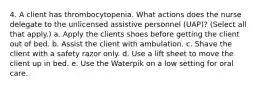 4. A client has thrombocytopenia. What actions does the nurse delegate to the unlicensed assistive personnel (UAP)? (Select all that apply.) a. Apply the clients shoes before getting the client out of bed. b. Assist the client with ambulation. c. Shave the client with a safety razor only. d. Use a lift sheet to move the client up in bed. e. Use the Waterpik on a low setting for oral care.