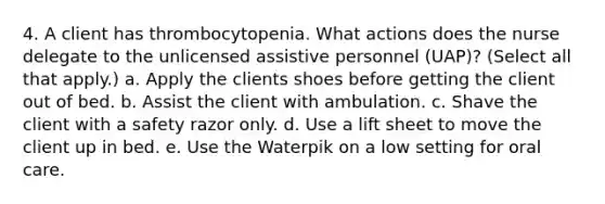 4. A client has thrombocytopenia. What actions does the nurse delegate to the unlicensed assistive personnel (UAP)? (Select all that apply.) a. Apply the clients shoes before getting the client out of bed. b. Assist the client with ambulation. c. Shave the client with a safety razor only. d. Use a lift sheet to move the client up in bed. e. Use the Waterpik on a low setting for oral care.