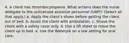 4. A client has thrombocytopenia. What actions does the nurse delegate to the unlicensed assistive personnel (UAP)? (Select all that apply.) a. Apply the client's shoes before getting the client out of bed. b. Assist the client with ambulation. c. Shave the client with a safety razor only. d. Use a lift sheet to move the client up in bed. e. Use the Waterpik on a low setting for oral care.