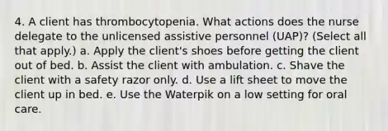 4. A client has thrombocytopenia. What actions does the nurse delegate to the unlicensed assistive personnel (UAP)? (Select all that apply.) a. Apply the client's shoes before getting the client out of bed. b. Assist the client with ambulation. c. Shave the client with a safety razor only. d. Use a lift sheet to move the client up in bed. e. Use the Waterpik on a low setting for oral care.