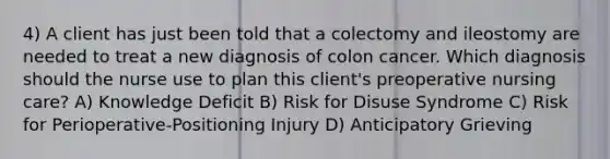 4) A client has just been told that a colectomy and ileostomy are needed to treat a new diagnosis of colon cancer. Which diagnosis should the nurse use to plan this client's preoperative nursing care? A) Knowledge Deficit B) Risk for Disuse Syndrome C) Risk for Perioperative-Positioning Injury D) Anticipatory Grieving