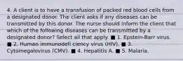 4. A client is to have a transfusion of packed red blood cells from a designated donor. The client asks if any diseases can be transmitted by this donor. The nurse should inform the client that which of the following diseases can be transmitted by a designated donor? Select all that apply. ■ 1. Epstein-Barr virus. ■ 2. Human immunodefi ciency virus (HIV). ■ 3. Cytomegalovirus (CMV). ■ 4. Hepatitis A. ■ 5. Malaria.