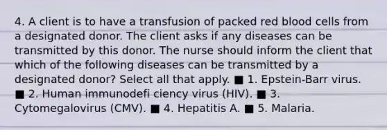 4. A client is to have a transfusion of packed red blood cells from a designated donor. The client asks if any diseases can be transmitted by this donor. The nurse should inform the client that which of the following diseases can be transmitted by a designated donor? Select all that apply. ■ 1. Epstein-Barr virus. ■ 2. Human immunodefi ciency virus (HIV). ■ 3. Cytomegalovirus (CMV). ■ 4. Hepatitis A. ■ 5. Malaria.