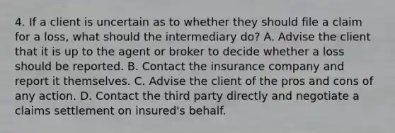 4. If a client is uncertain as to whether they should file a claim for a loss, what should the intermediary do? A. Advise the client that it is up to the agent or broker to decide whether a loss should be reported. B. Contact the insurance company and report it themselves. C. Advise the client of the pros and cons of any action. D. Contact the third party directly and negotiate a claims settlement on insured's behalf.