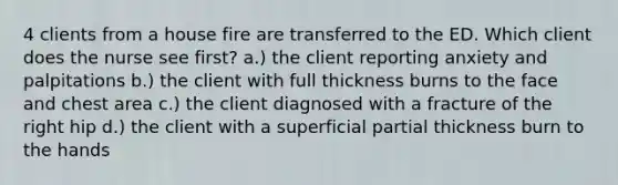 4 clients from a house fire are transferred to the ED. Which client does the nurse see first? a.) the client reporting anxiety and palpitations b.) the client with full thickness burns to the face and chest area c.) the client diagnosed with a fracture of the right hip d.) the client with a superficial partial thickness burn to the hands