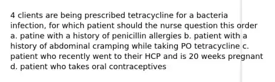 4 clients are being prescribed tetracycline for a bacteria infection, for which patient should the nurse question this order a. patine with a history of penicillin allergies b. patient with a history of abdominal cramping while taking PO tetracycline c. patient who recently went to their HCP and is 20 weeks pregnant d. patient who takes oral contraceptives