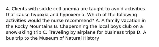 4. Clients with sickle cell anemia are taught to avoid activities that cause hypoxia and hypoxemia. Which of the following activities would the nurse recommend? A. A family vacation in the Rocky Mountains B. Chaperoning the local boys club on a snow-skiing trip C. Traveling by airplane for business trips D. A bus trip to the Museum of Natural History