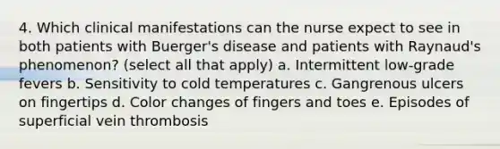 4. Which clinical manifestations can the nurse expect to see in both patients with Buerger's disease and patients with Raynaud's phenomenon? (select all that apply) a. Intermittent low-grade fevers b. Sensitivity to cold temperatures c. Gangrenous ulcers on fingertips d. Color changes of fingers and toes e. Episodes of superficial vein thrombosis