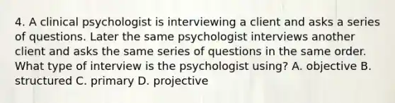 4. A clinical psychologist is interviewing a client and asks a series of questions. Later the same psychologist interviews another client and asks the same series of questions in the same order. What type of interview is the psychologist using? A. objective B. structured C. primary D. projective