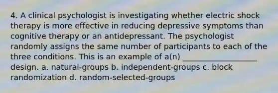 4. A clinical psychologist is investigating whether electric shock therapy is more effective in reducing depressive symptoms than cognitive therapy or an antidepressant. The psychologist randomly assigns the same number of participants to each of the three conditions. This is an example of a(n) ___________________ design. a. natural-groups b. independent-groups c. block randomization d. random-selected-groups