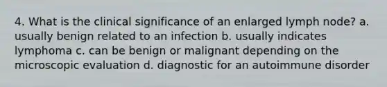 4. What is the clinical significance of an enlarged lymph node? a. usually benign related to an infection b. usually indicates lymphoma c. can be benign or malignant depending on the microscopic evaluation d. diagnostic for an autoimmune disorder