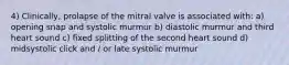 4) Clinically, prolapse of the mitral valve is associated with: a) opening snap and systolic murmur b) diastolic murmur and third heart sound c) fixed splitting of the second heart sound d) midsystolic click and / or late systolic murmur