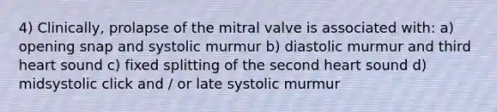 4) Clinically, prolapse of the mitral valve is associated with: a) opening snap and systolic murmur b) diastolic murmur and third heart sound c) fixed splitting of the second heart sound d) midsystolic click and / or late systolic murmur