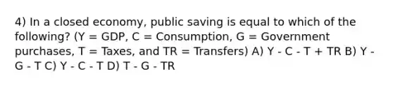 4) In a closed economy, public saving is equal to which of the following? (Y = GDP, C = Consumption, G = Government purchases, T = Taxes, and TR = Transfers) A) Y - C - T + TR B) Y - G - T C) Y - C - T D) T - G - TR