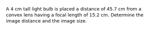 A 4 cm tall light bulb is placed a distance of 45.7 cm from a convex lens having a focal length of 15.2 cm. Determine the image distance and the image size.