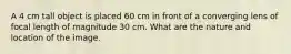 A 4 cm tall object is placed 60 cm in front of a converging lens of focal length of magnitude 30 cm. What are the nature and location of the image.