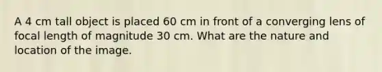 A 4 cm tall object is placed 60 cm in front of a converging lens of focal length of magnitude 30 cm. What are the nature and location of the image.