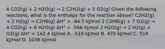 4 CO2(g) + 2 H2O(g) → 2 C2H2(g) + 5 O2(g) Given the following reactions, what is the enthalpy for the reaction above? C2H2(g) + 2 H2(g) → C2H6(g) ΔH° = -94.5 kJ/mol 2 C2H6(g) + 7 O2(g) → 4 CO2(g) + 6 H2O(g) ΔH° = -566 kJ/mol 2 H2O(g) → 2 H2(g) + O2(g) ΔH° = 142.4 kJ/mol A. -519 kJ/mol B. 470 kJ/mol C. 519 kJ/mol D. 1036 kJ/mol