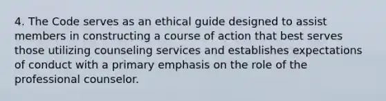 4. The Code serves as an ethical guide designed to assist members in constructing a course of action that best serves those utilizing counseling services and establishes expectations of conduct with a primary emphasis on the role of the professional counselor.