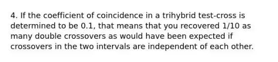 4. If the coefficient of coincidence in a trihybrid test-cross is determined to be 0.1, that means that you recovered 1/10 as many double crossovers as would have been expected if crossovers in the two intervals are independent of each other.