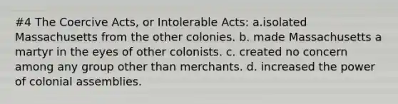 #4 The Coercive Acts, or Intolerable Acts: a.isolated Massachusetts from the other colonies. b. made Massachusetts a martyr in the eyes of other colonists. c. created no concern among any group other than merchants. d. increased the power of colonial assemblies.