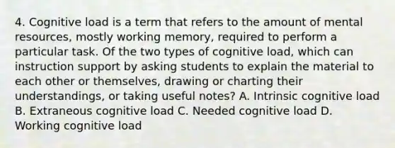 4. Cognitive load is a term that refers to the amount of mental resources, mostly working memory, required to perform a particular task. Of the two types of cognitive load, which can instruction support by asking students to explain the material to each other or themselves, drawing or charting their understandings, or taking useful notes? A. Intrinsic cognitive load B. Extraneous cognitive load C. Needed cognitive load D. Working cognitive load